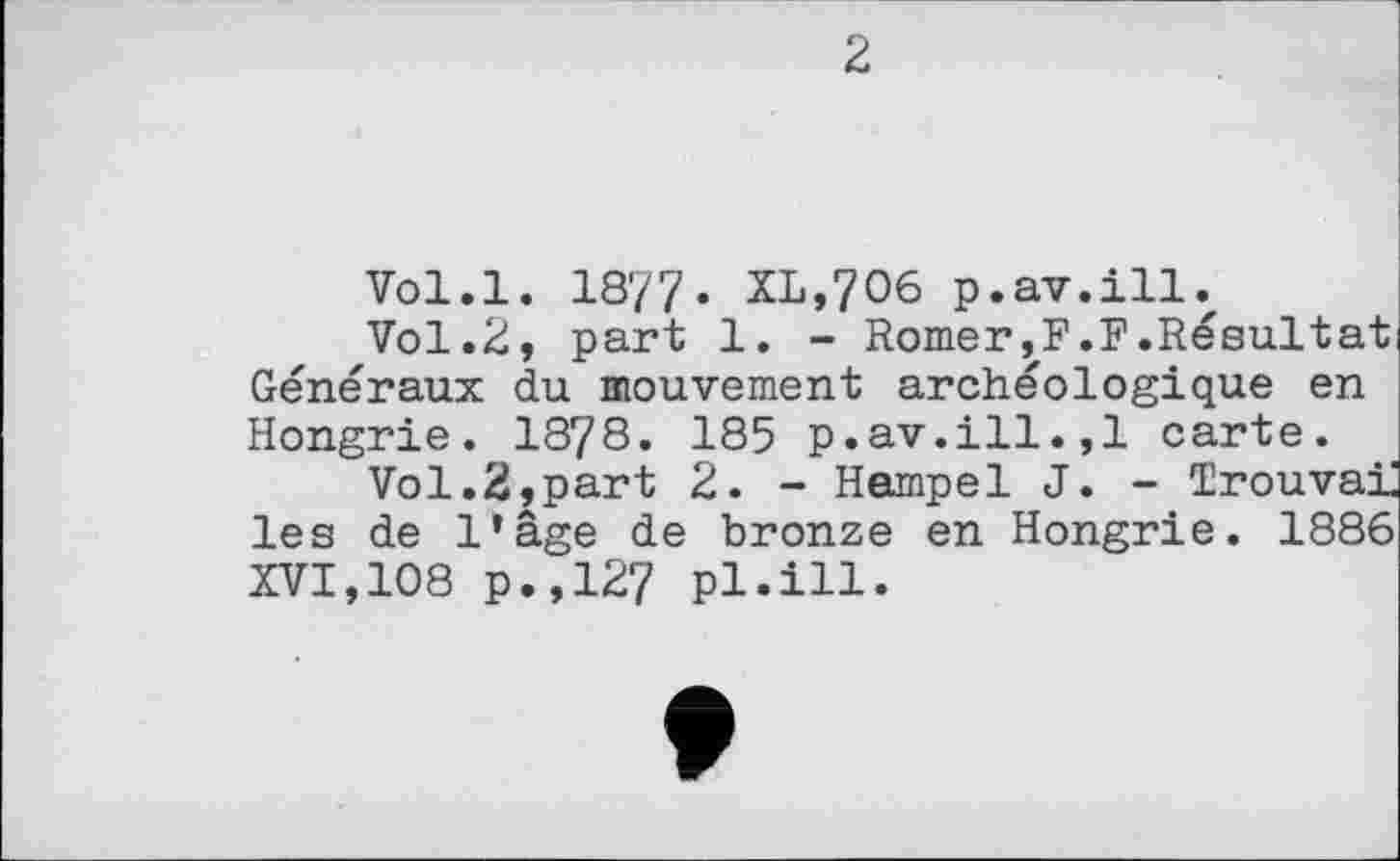 ﻿2
Vol.l. 18'77. XL,706 p.av.ill.
Vol.2, part 1. - Romer,F.F.Résultat Généraux du mouvement archéologique en Hongrie. 1878. 185 p.av.ill.,1 carte.
Vol.2,part 2. - Hempel J. - Trouvai les de l’âge de bronze en Hongrie. 1886 XVI,108 p.,127 pl.ill.